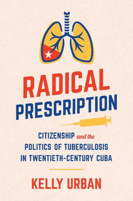 Radical Prescription: Citizenship And The Politics Of Tuberculosis In Twentieth-Century Cuba (Envisioning Cuba)