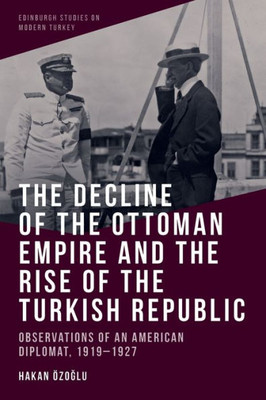 The Decline Of The Ottoman Empire And The Rise Of The Turkish Republic: Observations Of An American Diplomat, 1919-1927 (Edinburgh Studies On Modern Turkey)