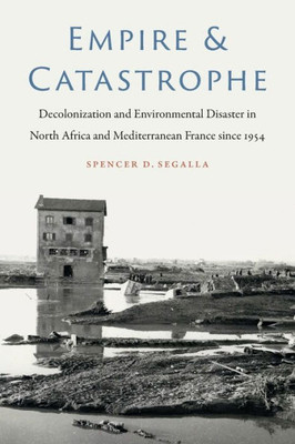 Empire And Catastrophe: Decolonization And Environmental Disaster In North Africa And Mediterranean France Since 1954 (France Overseas: Studies In Empire And Decolonization)
