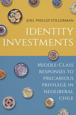 Identity Investments: Middle-Class Responses To Precarious Privilege In Neoliberal Chile (Culture And Economic Life)