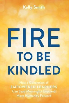 A Fire To Be Kindled: How A Generation Of Empowered Learners Can Lead Meaningful Lives And Move Humanity Forward