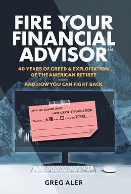 Fire Your Financial Advisor: 40 Years Of Greed & Exploitation Of The American Retiree, And How You Can Fight Back