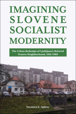 Imagining Slovene Socialist Modernity: The Urban Redesign Of LjubljanaS Beloved Trnovo Neighborhood, 19511989 (Central European Studies)