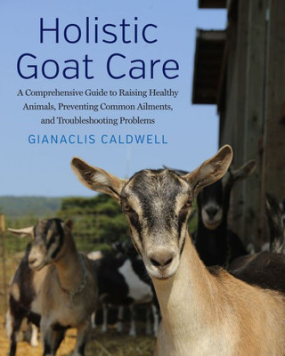 Holistic Goat Care: A Comprehensive Guide To Raising Healthy Animals, Preventing Common Ailments, And Troubleshooting Problems