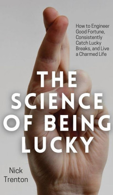 The Science Of Being Lucky: How To Engineer Good Fortune, Consistently Catch Lucky Breaks, And Live A Charmed Life