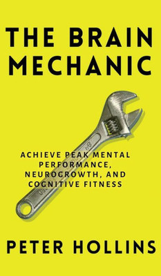 The Brain Mechanic: How To Optimize Your Brain For Peak Mental Performance, Neurogrowth, And Cognitive Fitness