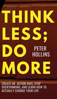 Think Less; Do More: Create An Action Bias, Stop Overthinking, And Learn How To Actually Change Your Life