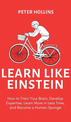 Learn Like Einstein (2Nd Ed.): How To Train Your Brain, Develop Expertise, Learn More In Less Time, And Become A Human Sponge
