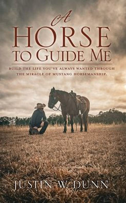 A Horse To Guide Me: Build The Life You'Ve Always Wanted Through The Miracle Of Mustang Horsemanship.