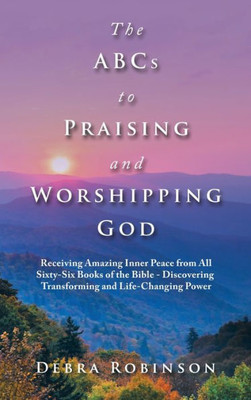 The Abcs To Praising And Worshipping God: Receiving Amazing Inner Peace From All Sixty-Six Books Of The Bible - Discovering Transforming And Life-Changing Power