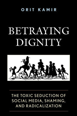 Betraying Dignity: The Toxic Seduction Of Social Media, Shaming, And Radicalization (The Fairleigh Dickinson University Press Series In Law, Culture, And The Humanities)