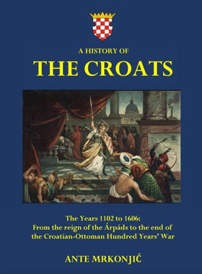 A History Of The Croats - The Years 1102 To 1606: From The Reign Of The Árpáds To The End Of The Croatian-Ottoman Hundred Years' War