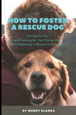 How To Foster A Rescue Dog: Training For You And Training For Your Foster Dog. From Selecting A Rescue To Adoption.