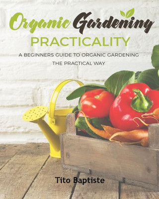 Organic Gardening Practicality: A Beginners Guide To Organic Gardening The Practical Way