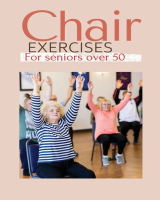Chair Exercises For Seniors Over 50: A Comprehensive Guide To Chair Exercises For Seniors To Boost Flexibility And Strength Chair Exercises For Seniors Over 50: A Comprehensive Guide To Chair Exercises For Seniors To Boost Flexibility And Strength