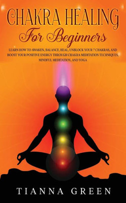 Chakra Healing For Beginners: Learn How To Awaken, Balance, Heal, Unblock Your 7 Chakras, And Boost Your Positive Energy Through Chakra Meditation Techniques, Mindful Meditation, And Yoga