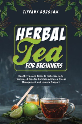 Herbal Tea For Beginners: Healthy Tips And Tricks To Make Specially Formulated Teas For Common Ailments, Stress Management, And Immune Support