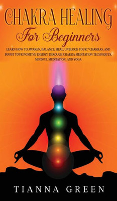 Chakra Healing For Beginners: Learn How To Awaken, Balance, Heal, Unblock Your 7 Chakras, And Boost Your Positive Energy Through Chakra Meditation Techniques, Mindful Meditation, And Yoga