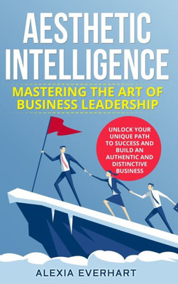 Aesthetic Intelligence: Mastering The Art Of Business Leadership. Unlock Your Unique Path To Success And Build An Authentic And Distinctive Business