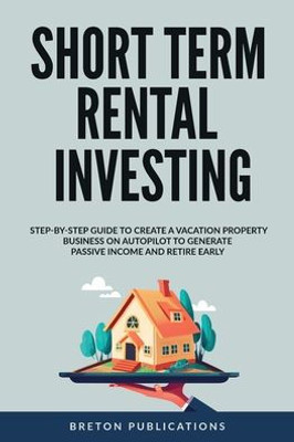 Short Term Rental Investing: Step-By-Step Guide To Create A Vacation Property Business On Autopilot To Generate Passive Income And Retire Early