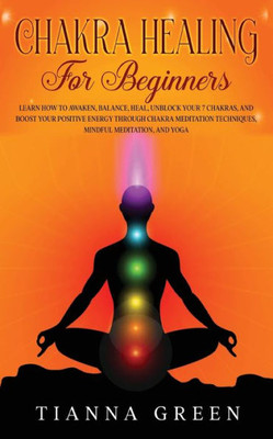Chakra Healing For Begginers: Learn How To Awaken, Balance, Heal, Unblock Your 7 Chakras, And Boost Your Positive Energy Through Chakra Meditation Techniques, Mindful Meditation, And Yoga