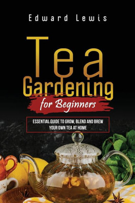 Tea Gardening For Beginners: Essential Guide To Grow, Blend And Brew Your Own Tea At Home