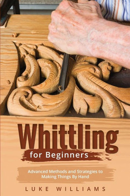 Whittling For Beginners: Advanced Methods And Strategies To Making Things By Hand