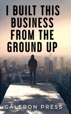I Built This Business From The Ground Up: The Ultimate Guide To Business Success