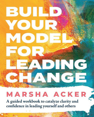 Build Your Model For Leading Change: A Guided Workbook To Catalyze Clarity And Confidence In Leading Yourself And Others