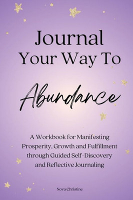 Journal Your Way To Abundance: A Workbook For Manifesting Prosperity, Growth And Fulfillment Through Guided Self-Discovery And Reflective Journaling