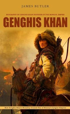 Genghis Khan: Biography Of Genghis Khan Founder Of The Mongol Empire (How Genghis Khan'S Brutality Created One Of History'S Largest Empires)