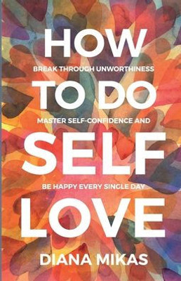 How To Do Self Love: Break Through Unworthiness, Master Self-Confidence And Be Happy Every Single Day.