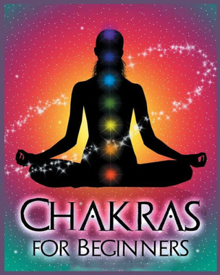 Chakras For Beginners: Balancing Your Body, Mind And Spirit For Health And Wellbeing