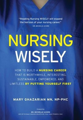 Nursing Wisely: How To Build A Nursing Career That Is Worthwhile, Interesting, Sustainable, Empowered, And Limitless By Putting Yourself First