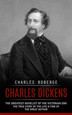 Charles Dickens: The Greatest Novelist Of The Victorian Era (The True Story Of The Life & Time Of The Great Author)