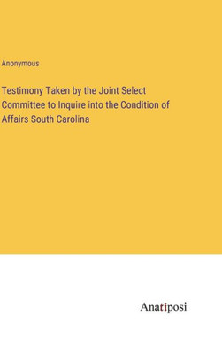 Testimony Taken By The Joint Select Committee To Inquire Into The Condition Of Affairs South Carolina