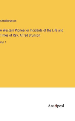 A Western Pioneer Or Incidents Of The Life And Times Of Rev. Alfred Brunson: Vol. 1