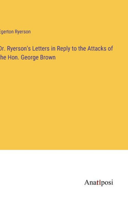 Dr. Ryerson's Letters In Reply To The Attacks Of The Hon. George Brown