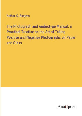 The Photograph And Ambrotype Manual: A Practical Treatise On The Art Of Taking Positive And Negative Photographs On Paper And Glass