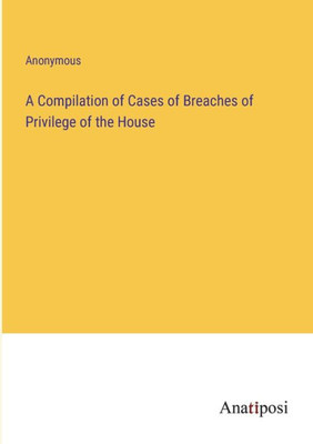 A Compilation Of Cases Of Breaches Of Privilege Of The House