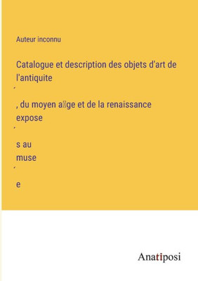 Catalogue Et Description Des Objets D'Art De L'Antiquite´, Du Moyen A^Ge Et De La Renaissance Expose´S Au Muse´E (French Edition)