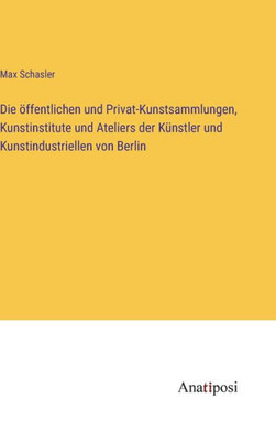 Die Öffentlichen Und Privat-Kunstsammlungen, Kunstinstitute Und Ateliers Der Künstler Und Kunstindustriellen Von Berlin (German Edition)