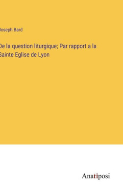 De La Question Liturgique; Par Rapport A La Sainte Eglise De Lyon (French Edition)