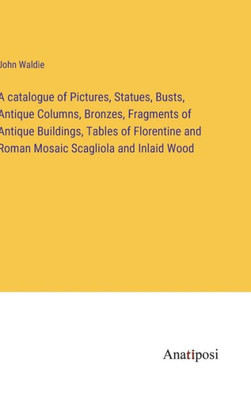 A Catalogue Of Pictures, Statues, Busts, Antique Columns, Bronzes, Fragments Of Antique Buildings, Tables Of Florentine And Roman Mosaic Scagliola And Inlaid Wood