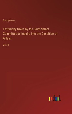 Testimony Taken By The Joint Select Committee To Inquire Into The Condition Of Affairs: Vol. Ii