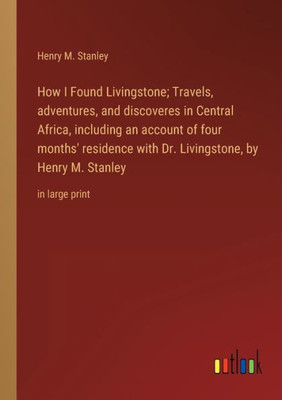 How I Found Livingstone; Travels, Adventures, And Discoveres In Central Africa, Including An Account Of Four Months' Residence With Dr. Livingstone, By Henry M. Stanley: In Large Print