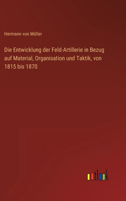 Die Entwicklung Der Feld-Artillerie In Bezug Auf Material, Organisation Und Taktik, Von 1815 Bis 1870 (German Edition)