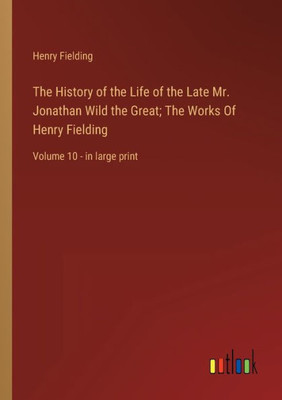 The History Of The Life Of The Late Mr. Jonathan Wild The Great; The Works Of Henry Fielding: Volume 10 - In Large Print