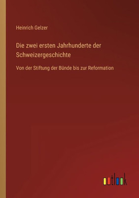 Die Zwei Ersten Jahrhunderte Der Schweizergeschichte: Von Der Stiftung Der Bünde Bis Zur Reformation (German Edition)