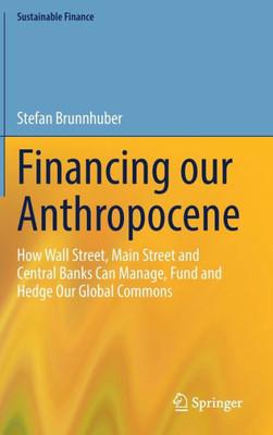 Financing Our Anthropocene: How Wall Street, Main Street And Central Banks Can Manage, Fund And Hedge Our Global Commons (Sustainable Finance)